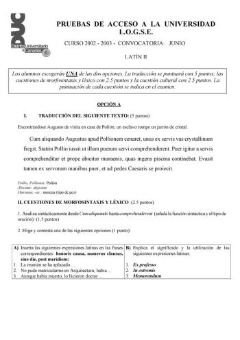 PRUEBAS DE ACCESO A LA UNIVERSIDAD LOGSE CURSO 2002  2003  CONVOCATORIA JUNIO LATÍN II Los alumnos escogerán UNA de las dos opciones La traducción se puntuará con 5 puntos las cuestiones de morfosintaxis y léxico con 25 puntos y la cuestión cultural con 25 puntos La puntuación de cada cuestión se indica en el examen OPCIÓN A I TRADUCCIÓN DEL SIGUIENTE TEXTO 5 puntos Encontrándose Augusto de visita en casa de Polión un esclavo rompe un jarrón de cristal Cum aliquando Augustus apud Pollionem cena…