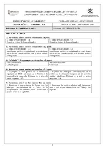 COMISSIÓ GESTORA DE LES PROVES DACCÉS A LA UNIVERSITAT COMISIÓN GESTORA DE LAS PRUEBAS DE ACCESO A LA UNIVERSIDAD PROVES DACCÉS A LA UNIVERSITAT CONVOCATRIA SETEMBRE 2020 Assignatura HISTRIA DESPANYA PRUEBAS DE ACCESO A LA UNIVERSIDAD CONVOCATORIA SEPTIEMBRE 2020 Asignatura HISTORIA DE ESPAÑA BAREM DE LEXAMEN 1a Responeu a una de les dues opcions fins a 1 punt a a DELS DOCUMENTS 1 i 2 a b DELS DOCUMENTS 3 i 4 Descriviu el tipus de fonts utilitzades Descriviu el tipus de fonts utilitzades 2a Res…