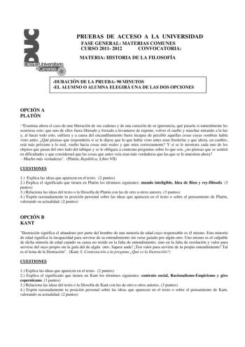 PRUEBAS DE ACCESO A LA UNIVERSIDAD FASE GENERAL MATERIAS COMUNES CURSO 2011 2012 CONVOCATORIA MATERIA HISTORIA DE LA FILOSOFÍA DURACIÓN DE LA PRUEBA 90 MINUTOS EL ALUMNO O ALUMNA ELEGIRÁ UNA DE LAS DOS OPCIONES OPCIÓN A PLATÓN Examina ahora el caso de una liberación de sus cadenas y de una curación de su ignorancia qué pasaría si naturalmente les ocurriese esto que uno de ellos fuera liberado y forzado a levantarse de repente volver el cuello y marchar mirando a la luz y al hacer todo esto sufr…