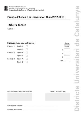 Districte Universitari de Catalunya Generalitat de Catalunya Consell lnteruniversitari de Catalunya Organització de Proves dAccés a la Universitat Proves dAccés a la Universitat Curs 20122013 Dibuix tcnic Srie 1 Indiqueu les opcions triades Exercici 1 Opció A D Opció B D Exercici 2 Opció A D Opció B D Exercici 3 Opció A D Opció B D Suma de notes parcials 1 2 3 Total Etiqueta identificadora de lalumnea Etiqueta de qualificació Ubicació del tribunal  Número del tribunal  2 La prova consisteix a f…