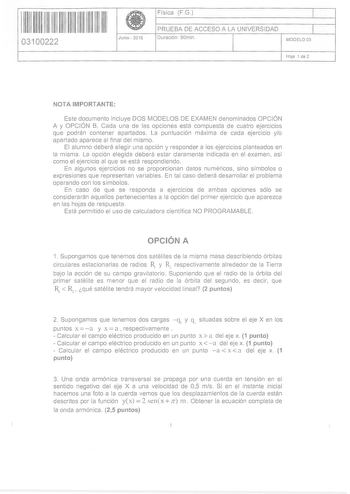 11 1111 1111 11 11111 111 03100222  Junio  2016 Física FG 1 PRUEBA DE ACCESO A LA UNIVERSIDAD 1 Duración  90min MODELO 05 HoJa 1 de 2 NOTA IMPORTANTE Este documento incluye DOS MODELOS DE EXAMEN denominados OPCIÓN A y OPCIÓN B Cada una de las opciones está compuesta de cuatro ejercicios que podrán contener apartados La puntuación máxima de cada ejercicio yo apartado aparece al final del mismo El alumno deberá elegir una opción y responder a los ejercicios planteados en la misma La opción elegid…