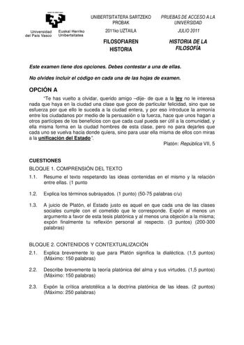 eman te zabal uzu Universidad Euskal Herriko del País Vasco Unibertsitatea UNIBERTSITATERA SARTZEKO PROBAK 2011ko UZTAILA FILOSOFIAREN HISTORIA PRUEBAS DE ACCESO A LA UNIVERSIDAD JULIO 2011 HISTORIA DE LA FILOSOFÍA Este examen tiene dos opciones Debes contestar a una de ellas No olvides incluir el código en cada una de las hojas de examen OPCIÓN A Te has vuelto a olvidar querido amigo dije de que a la ley no le interesa nada que haya en la ciudad una clase que goce de particular felicidad sino …