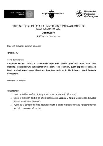 UNIVERSIDAD DE  MURCIA  I Región de Murcia Universidad Politécnica de Cartagena PRUEBAS DE ACCESO A LA UNIVERSIDAD PARA ALUMNOS DE BACHILLERATO LOE Junio 2010 LATÍN II CÓDIGO 155 Elige una de las dos opciones siguientes OPCIÓN A Toma de Numancia Pompeius deinde consul a Numantinis superatus pacem ignobilem fecit Post eum Mancinus consul iterum cum Numantinis pacem fecit infamem quam populus et senatus iussit infringi atque ipsum Mancinum hostibus tradi ut in illo iniuriam soluti foederis vindic…