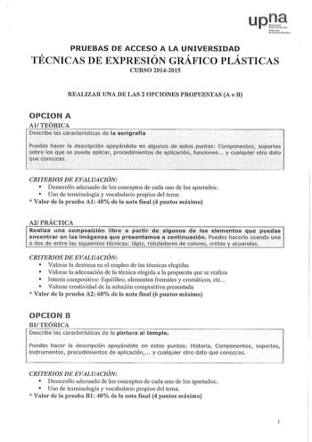 up Nfamll 1JcNrui1tO PRUEBAS DE ACCESO A LA UNIVERSIDAD TÉCNICAS DE EXPRESIÓN GRÁFICO PLÁSTICAS CURSO 20142015 REALIZAR UNA DE LAS 2 OPCIONES PROPUESTAS A o B OPCION A AlTEÓRICA Describe las características de la serigrafía Puedes hacer ládescripcion apyándoteen  illgunosde estos puntós componentes soportes sobre lqs que se puede aplicar procedimientos deaplicaciónJunciones Y cualquier otro dato quecOnozcas CRITERIOS DE EVALUACIÓN  Desarrollo adecuado de los conceptos de cada uno de los apartad…