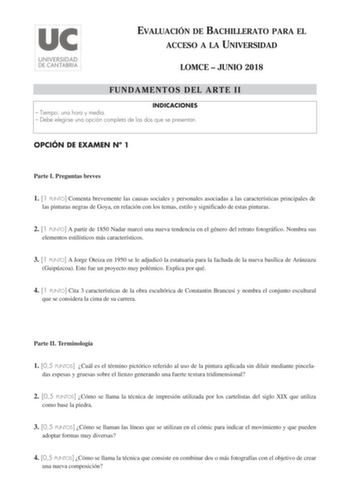 EVALUACIÓN DE BACHILLERATO PARA EL ACCESO A LA UNIVERSIDAD LOMCE  JUNIO 2018 FUNDAMENTOS DEL ARTE II INDICACIONES  Tiempo una hora y media  Debe elegirse una opción completa de las dos que se presentan OPCIÓN DE EXAMEN N 1 Parte I Preguntas breves 1 1 PUNTO Comenta brevemente las causas sociales y personales asociadas a las características principales de las pinturas negras de Goya en relación con los temas estilo y significado de estas pinturas 2 1 PUNTO A partir de 1850 Nadar marcó una nueva …