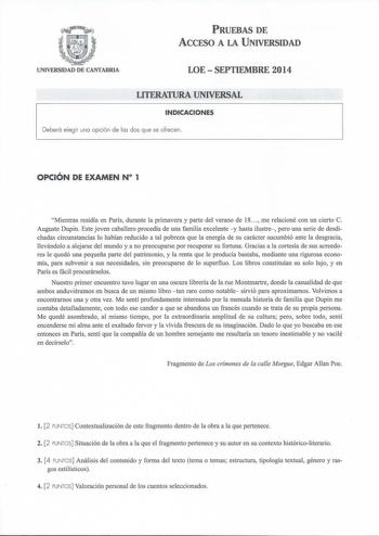 PRUEBAS DE ACCESO A LA UNIVERSIDAD UNIVERSIDAD DE CANTABRIA LOESEPTIEMBRE 2014 LITERATURA UNIVERSAL INDICACIONES Deberá elegir una opción de las dos que se ofrecen OPCIÓN DE EXAMEN N 1 Mientras residía en París durante la primavera y parte del verano de 18  me relacioné con un cierto C Auguste Dupin Este joven caballero procedía de una familia excelente y hasta ilustre pero una serie de desdichadas circunstancias lo habían reducido a tal pobreza que la energía de su carácter sucumbió ante la de…