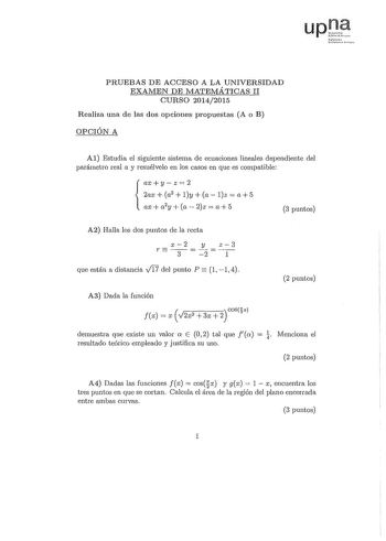 Nfrr10 JSlst p PRUEBAS DE ACCESO A LA UNIVERSIDAD EXAJVIEN DE MATEMÁTICAS II CURSO 20142015 Realiza una de las dos opciones propuestas A o B OPCIÓN A Al Estudia el siguiente sistema de ecuaciones lineales dependiente del parámetro real a y resuélvelo en los casos en que es compatible axyz2 2ax a2  ly a lz  a5  ax  a2y  a  2z  a 5 3 puntos A2 Halla los dos puntos de la recta r  x2 3  y 2  z3 1 que están a distancia v1l7 del punto P  1 1 4 2 puntos A3 Dada la función fx  x   V2x2 3x 2 COS2x demue…