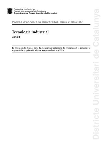 Districte Universitari de Catalunya Generalitat de Catailunya Consell lnterunirversitari de Catalunya 1 Organtzació de Proves dAccés a la Universitat Proves d accés a la Universitat Curs 20062007 Tecnologia industrial Srie 3 La prova consta de dues parts de dos exercicis cadascuna La primera part és comuna i la segona té dues opcions A o B de les quals cal triarne UNA PRIMERA PART Exercici 1 25 punts En cada qestió només es pot triar UNA resposta Resposta ben contestada 05 punts resposta mal co…