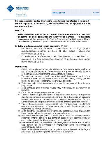 Histria de lArt Model 3 En cada exercici podeu triar entre les alternatives ofertes a lopció A i les de lopció B A lexercici 1 les definicions de les opcions A i B es poden combinar OPCIÓ A 1 Triau 10 definicions de les 20 que us oferim més endavant i escriviu el terme al qual corresponen escriviu el número i la resposta corresponent Per exemple 1 Girola Cada qestió val 02 punts Mxim per a les deu qestions 2 punts Heu de contestar al quadern dexamen 2 Triau un daquests dos temes proposats 4 pts…