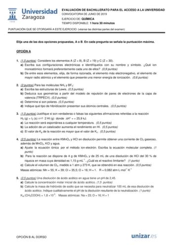 EVALUACIÓN DE BACHILLERATO PARA EL ACCESO A LA UNIVERSIDAD CONVOCATORIA DE JUNIO DE 2019 EJERCICIO DE QUÍMICA TIEMPO DISPONIBLE 1 hora 30 minutos PUNTUACIÓN QUE SE OTORGARÁ A ESTE EJERCICIO véanse las distintas partes del examen Elija una de las dos opciones propuestas A o B En cada pregunta se señala la puntuación máxima OPCIÓN A 1 15 puntos Considere los elementos A Z  8 B Z  19 y C Z  30 a Escriba sus configuraciones electrónicas e identifíquelos con su nombre y símbolo Qué ion monoatómico f…