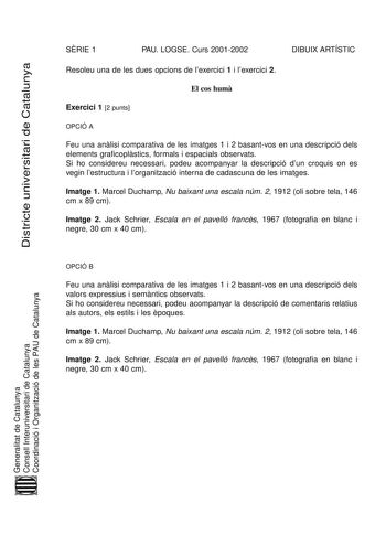 Districte universitari de Catalunya SRIE 1 PAU LOGSE Curs 20012002 DIBUIX ARTÍSTIC Resoleu una de les dues opcions de lexercici 1 i lexercici 2 El cos hum Exercici 1 2 punts OPCIÓ A Feu una anlisi comparativa de les imatges 1 i 2 basantvos en una descripció dels elements graficoplstics formals i espacials observats Si ho considereu necessari podeu acompanyar la descripció dun croquis on es vegin lestructura i lorganització interna de cadascuna de les imatges Imatge 1 Marcel Duchamp Nu baixant u…