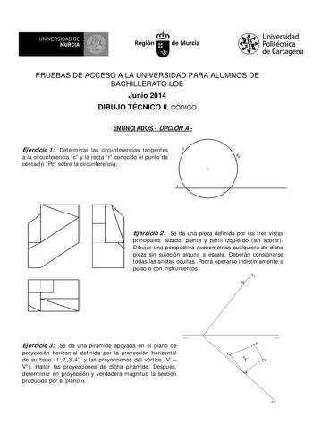 UNIVERSIDAD DE MURCIA    Ih Región de Murcia Universidad Politécnica de Cartagena PRUEBAS DE ACCESO A LA UNIVERSIDAD PARA ALUMNOS DE BACHILLERATO LOE Junio 2014 DIBUJO TÉCNICO II CÓDIGO ENUNCI ADOS  OPCI ÓN A  Ejercicio 1 Determinar las circunferencias tangentes a la circunferencia c y la recta r conocido el punto de contacto Pc sobre la circunferencia  Ejercicio 2 Se da una pieza definida por las tres vistas principales alzado planta y perfil izquierdo sin acotar Dibujar una perspectiva axonom…