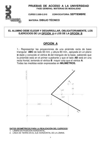 Distrito   Canarias  PRUEBAS DE ACCESO A LA UNIVERSIDAD FASE GENERAL MATERIAS DE MODALIDAD CURSO 20092010 CONVOCATORIA SEPTIEMBRE MATERIA DIBUJO TÉCNICO EL ALUMNO DEBE ELEGIR Y DESARROLLAR OBLIGATORIAMENTE LOS EJERCICIOS DE LA OPCIÓN A ó LOS DE LA OPCIÓN B OPCIÓN A 1 Representar las proyecciones de una pirámide recta de base triangular ABC de lado 60 mm y altura 80 mm apoyada en un plano  dado y conocido el vértice A del triángulo de la base sabiendo que la pirámide está en el primer cuadrante …