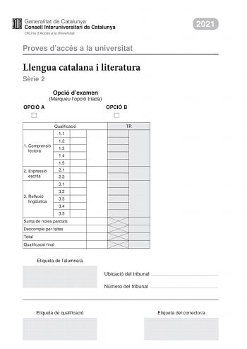 2021 Proves daccés a la universitat Llengua catalana i literatura Srie 2 Opció dexamen Marqueu lopció triada OPCIÓ A OPCIÓ B Qualificació 11 12 1 C omprensió lectora 13 14 15 2 Expressió 21 escrita 22 31 32 3 R eflexió lingística 33 34 35 Suma de notes parcials Descompte per faltes Total Qualificació final Etiqueta de lalumnea TR Ubicació del tribunal  Número del tribunal  Etiqueta de qualificació Etiqueta del correctora La prova consta de tres parts 1 comprensió lectora 2 expressió escrita i 3…