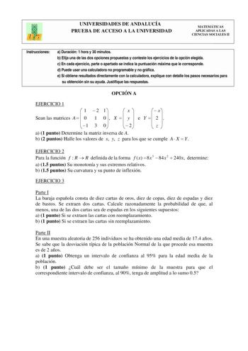 UNIVERSIDADES DE ANDALUCÍA PRUEBA DE ACCESO A LA UNIVERSIDAD MATEMÁTICAS APLICADAS A LAS CIENCIAS SOCIALES II Instrucciones a Duración 1 hora y 30 minutos b Elija una de las dos opciones propuestas y conteste los ejercicios de la opción elegida c En cada ejercicio parte o apartado se indica la puntuación máxima que le corresponde d Puede usar una calculadora no programable y no gráfica e Si obtiene resultados directamente con la calculadora explique con detalle los pasos necesarios para su obte…