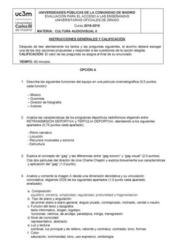 UNIVERSIDADES PÚBLICAS DE LA COMUNIDAD DE MADRID EVALUACIÓN PARA EL ACCESO A LAS ENSEÑANZAS UNIVERSITARIAS OFICIALES DE GRADO Curso 20182019 MATERIA CULTURA AUDIOVISUAL II INSTRUCCIONES GENERALES Y CALIFICACIÓN Después de leer atentamente los textos y las preguntas siguientes el alumno deberá escoger una de las dos opciones propuestas y responder a las cuestiones de la opción elegida CALIFICACIÓN El valor de las preguntas se asigna al final de su enunciado TIEMPO 90 minutos OPCIÓN A 1 Describa …