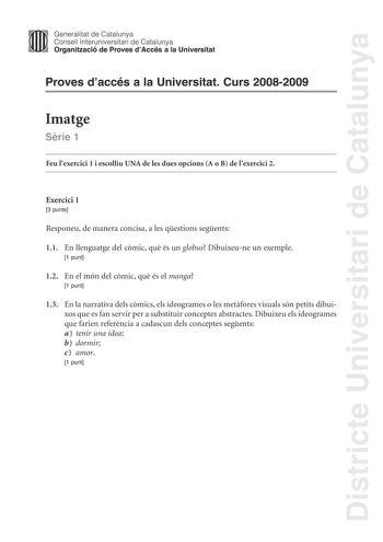 Districte Universitari de Catalunya Generalitat de Catalunya Consell lnteruniversitari de Catalunya Organització de Proves dAccés a la Universitat Proves daccés a la Universitat Curs 20082009 Imatge Srie 1 Feu lexercici 1 i escolliu UNA de les dues opcions A o B de lexercici 2 Exercici 1 3 punts Responeu de manera concisa a les qestions segents 11 En llenguatge del cmic qu és un globus Dibuixeune un exemple 1 punt 12 En el món del cmic qu és el manga 1 punt 13 En la narrativa dels cmics els ide…