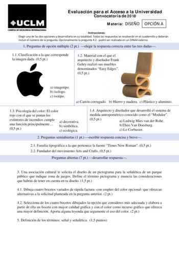 Evaluación para el Acceso a la Universidad Convocatoria de 2018 Materia DISEÑO OPCIÓN A Instrucciones Elegir una de las dos opciones y desarrollarla en su totalidad Todas las respuestas se resolverán en el cuadernillo y deberán incluir el número de la pregunta Opcionalmente la pregunta 42 podrá ser realizada en un DINA4 externo 1 Preguntas de opción múltiple 2 pt elegir la respuesta correcta entre las tres dadas 11 Clasificación a la que corresponde la imagen dada 05 pt 12 Material con el que e…