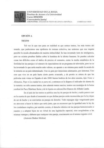 UNIVERSIDAD DE LA RIOJA Pruebas de Acceso a la Universidad Curso 20032004 Convocatoria Junio   ASIGNATURA ANÁLISIS DE TEXTO DE LENGUA ESPAÑOLA CURRÍCULO VIEJO OPCIÓN A TEXTO Tal vez lo que nos pasa en realidad es que somos tontos los más tontos del mundo que padecemos una epidemia de tontura colectiva tan unánime que nos impide percibir la escala abrumadora de nuestra imbecilidad Se han inventado tests de inteligencia pero no existen pruebas fiables sobre la hondura de la idiotez humana Se pued…