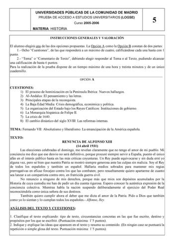 UNIVERSIDADES PÚBLICAS DE LA COMUNIDAD DE MADRID PRUEBA DE ACCESO A ESTUDIOS UNIVERSITARIOS LOGSE Curso 20052006 5 MATERIA HISTORIA INSTRUCCIONES GENERALES Y VALORACIÓN El alumno elegirá una de las dos opciones propuestas La Opción A como la Opción B constan de dos partes 1 Ocho Cuestiones de las que responderá a un máximo de cuatro calificándose cada una hasta con 1 punto 2 Tema o Comentario de Texto debiendo elegir responder al Tema o al Texto pudiendo alcanzar una calificación de hasta 6 pun…