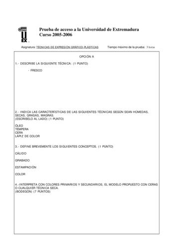 u EX U N Prueba de acceso a la Universidad de Extremadura Curso 20052006 Asignatura TÉCNICAS DE EXPRESIÓN GRÁFICOPLÁSTICAS Tiempo máximo de la prueba 3 horas OPCIÓN A 1 DESCRIBE LA SIGUIENTE TÉCNICA 1 PUNTO  FRESCO 2 INDICA LAS CARACTERÍSTICAS DE LAS SIGUIENTES TÉCNICAS SEGÚN SEAN HÚMEDAS SECAS GRASAS MAGRAS ESCRIBELO AL LADO 1 PUNTO ÓLEO TÉMPERA CERA LÁPIZ DE COLOR 3 DEFINE BREVEMENTE LOS SIGUIENTES CONCEPTOS 1 PUNTO CÁLIDO GRABADO ESTAMPACIÓN COLOR 4INTERPRETA CON COLORES PRIMARIOS Y SECUNDAR…