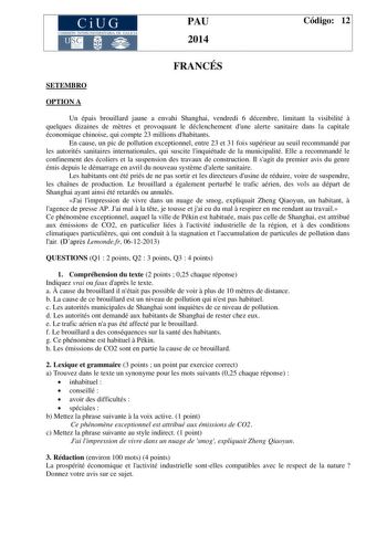 CiUG COMIS IÓN INTERUNIVERSITAR IA DE GALICIA PAU 2014 Código 12 FRANCÉS SETEMBRO OPTION A Un épais brouillard jaune a envahi Shanghai vendredi 6 décembre limitant la visibilité  quelques dizaines de mtres et provoquant le déclenchement dune alerte sanitaire dans la capitale économique chinoise qui compte 23 millions dhabitants En cause un pic de pollution exceptionnel entre 23 et 31 fois supérieur au seuil recommandé par les autorités sanitaires internationales qui suscite linquiétude de la mu…