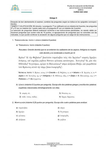 Prueba de evaluación de Bachillerato para el acceso a la Universidad EBAU CURSO 20212022 Griego II Después de leer atentamente el examen combine las preguntas según se indica en los epígrafes correspondientes TIEMPO Y CALIFICACIÓN 90 minutos La pregunta 1 se calificará con un máximo de 6 puntos las preguntas 2 y 3 con un máximo de 1 punto cada una y la pregunta 4 con un máximo de 2 puntos La selección de preguntas deberá realizarse conforme a las instrucciones planteadas no siendo válido selecc…