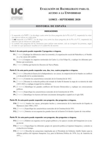 EVALUACIÓN DE BACHILLERATO PARA EL ACCESO A LA UNIVERSIDAD LOMCE  SEPTIEMBRE 2020 HISTORIA DE ESPAÑA INDICACIONES  Si responde a la PARTE I ha de elegir cuatro entre las doce preguntas de la P4 a la P15 respetando los máximos que se indican en cada parte  Si no responde a la PARTE I ha de elegir cinco entre las doce preguntas de la P4 a la P15 respetando los máximos que se indican en cada parte  Si contesta más preguntas de las necesarias para realizar este examen solo se corregirán las primera…