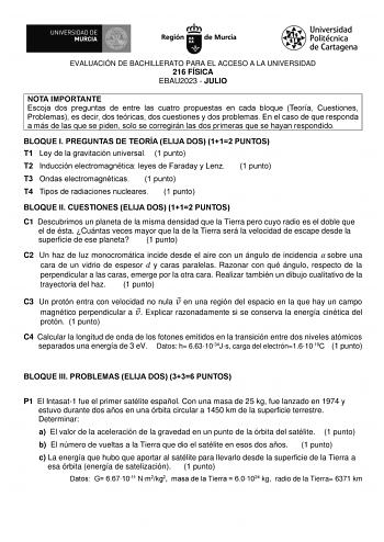 EVALUACIÓN DE BACHILLERATO PARA EL ACCESO A LA UNIVERSIDAD 216 FÍSICA EBAU2023  JULIO NOTA IMPORTANTE Escoja dos preguntas de entre las cuatro propuestas en cada bloque Teoría Cuestiones Problemas es decir dos teóricas dos cuestiones y dos problemas En el caso de que responda a más de las que se piden solo se corregirán las dos primeras que se hayan respondido BLOQUE I PREGUNTAS DE TEORÍA ELIJA DOS 112 PUNTOS T1 Ley de la gravitación universal 1 punto T2 Inducción electromagnética leyes de Fara…