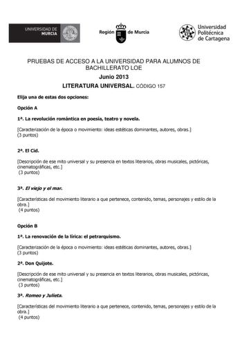 UNIVERSIDAD DE    MURCIA  I Región de Murcia Universidad Politécnica de Cartagena PRUEBAS DE ACCESO A LA UNIVERSIDAD PARA ALUMNOS DE BACHILLERATO LOE Junio 2013 LITERATURA UNIVERSAL CÓDIGO 157 Elija una de estas dos opciones Opción A 1 La revolución romántica en poesía teatro y novela Caracterización de la época o movimiento ideas estéticas dominantes autores obras 3 puntos 2 El Cid Descripción de ese mito universal y su presencia en textos literarios obras musicales pictóricas cinematográficas…