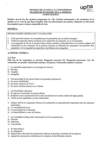 PRUEBAS DE ACCESO A LA UNIVERSIDAD EXAMEN DE ECONOMÍA DE LA EMPRESA CURSO 20102011 uplf Nfmollco u10rtitot r1ao Realizar una de las dos opciones propuestas A o B Conteste únicamente a las cuestiones de la opción sea A o sea B que haya escogido Una vez seleccionada una opción solamente se valorarán las preguntas que se hayan respondido de ésta OPCIÓN A INSTRUCCIONES GENERALES Y VALORACIÓN 1 Cada parte del examen va acompaflada por la puntuación que se puede conseguir 2 Todas las respuestas deben…