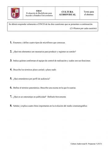 EBAU Evaluación de Bachillerato para Acceder a Estudios Universitarios CULTURA AUDIOVISUAL Texto para el alumno Se deberá responder solamente a CINCO de las diez cuestiones que se presentan a continuación 20 Puntos por cada cuestión 1 Enumera y define cuatro tipos de micrófonos que conozcas 2 Qué tres elementos son necesarios para producir y registrar un sonido 3 Indica quiénes conforman el equipo de control de realización y cuáles son sus funciones 4 Describe los términos plano cenital y plano…