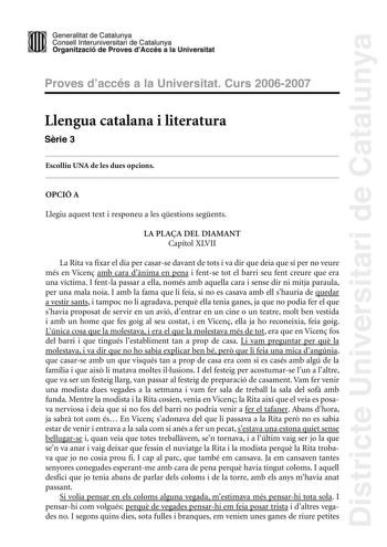 Districte Universitari de Catalunya Generalitat de Catailunya Consell lnterunirversitari de Catalunya 1 Organtzació de Proves dAccés a la Universitat Proves d accés a la Universitat Curs 20062007 Llengua catalana i literatura Srie 3 Escolliu UNA de les dues opcions OPCIÓ A Llegiu aquest text i responeu a les qestions segents LA PLAA DEL DIAMANT Capítol XLVII La Rita va fixar el dia per casarse davant de tots i va dir que deia que sí per no veure més en Vicen amb cara dnima en pena i fentse tot …