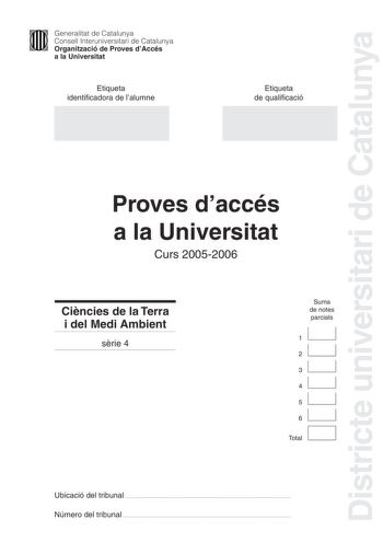 Districte universitari de Catalunya Generalitat de Catalunya Consell Interuniversitari de Catalunya Organització de Proves dAccés a la Universitat Etiqueta identificadora de lalumne Etiqueta de qualificació Proves daccés a la Universitat Curs 20052006 Cincies de la Terra i del Medi Ambient srie 4 Suma de notes parcials 1 2 3 4 5 6 Total Ubicació del tribunal  Número del tribunal  1 PAU Curs 20052006 Feu lexercici 1 i trieu una de les dues opcions A o B cadascuna de les quals consta de tres exer…