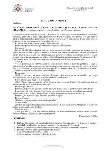 IVER DAD DE VIIDO Pruebas de Acceso a la Universidad Curso 20122013 Opción A HISTORIA DE LA FILOSOFÍA PLATÓN EL CONOCIMIENTO COMO ANÁMNESIS LAS IDEAS Y LA PREEXISTENCIA DEL ALMA En el Fedón encontramos el siguiente diálogo entre Sócrates y Simmias Antes de que empezáramos a ver oír o percibir de las demás maneras era necesario que hubiéramos adquirido captándolo de algún lugar el conocimiento de qué es lo igual en sí mismo si es que vamos a referir a él las igualdades aprehendidas por nuestros …