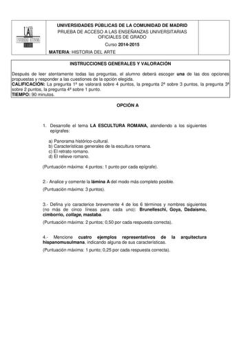 UNIVERSIDADES PÚBLICAS DE LA COMUNIDAD DE MADRID PRUEBA DE ACCESO A LAS ENSEÑANZAS UNIVERSITARIAS OFICIALES DE GRADO Curso 20142015 MATERIA HISTORIA DEL ARTE INSTRUCCIONES GENERALES Y VALORACIÓN Después de leer atentamente todas las preguntas el alumno deberá escoger una de las dos opciones propuestas y responder a las cuestiones de la opción elegida CALIFICACIÓN La pregunta 1 se valorará sobre 4 puntos la pregunta 2 sobre 3 puntos la pregunta 3 sobre 2 puntos la pregunta 4 sobre 1 punto TIEMPO…