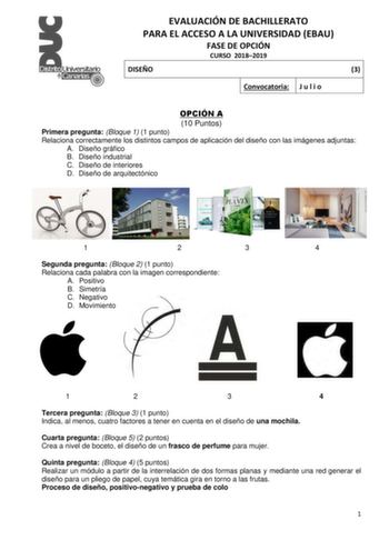 EVALUACIÓN DE BACHILLERATO PARA EL ACCESO A LA UNIVERSIDAD EBAU FASE DE OPCIÓN CURSO 20182019 DISEÑO 3 Convocatoria J u l i o OPCIÓN A 10 Puntos Primera pregunta Bloque 1 1 punto Relaciona correctamente los distintos campos de aplicación del diseño con las imágenes adjuntas A Diseño gráfico B Diseño industrial C Diseño de interiores D Diseño de arquitectónico 1 2 3 4 Segunda pregunta Bloque 2 1 punto Relaciona cada palabra con la imagen correspondiente A Positivo B Simetría C Negativo D Movimie…