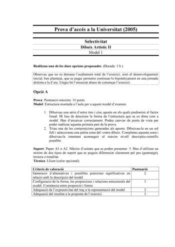 Prova daccés a la Universitat 2005 Selectivitat Dibuix Artístic II Model 1 Realitzau una de les dues opcions proposades Durada 3 h                                                                                                                  Observau que no es demana lacabament total de lexercici sinó el desenvolupament  inicial ben plantejat que us pugui permetre continuarlo hipotticament en una jornada distinta a la dara Llegiu bé lenunciat abans de comenar lexercici Opció A Prova Puntuació…