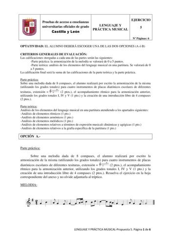 Pruebas de acceso a enseñanzas universitarias oficiales de grado Castilla y León LENGUAJE Y PRÁCTICA MUSICAL EJERCICIO 5 N Páginas 6 OPTATIVIDAD EL ALUMNO DEBERÁ ESCOGER UNA DE LAS DOS OPCIONES A ó B CRITERIOS GENERALES DE EVALUACIÓN Las calificaciones otorgadas a cada una de las partes serán las siguientes Parte práctica la armonización de la melodía se valorará de 0 a 5 puntos Parte teórica análisis de los elementos del lenguaje musical en una partitura Se valorará de 0 a 5 puntos La califica…