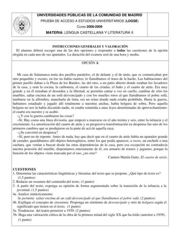 UNIVERSIDADES PÚBLICAS DE LA COMUNIDAD DE MADRID PRUEBA DE ACCESO A ESTUDIOS UNIVERSITARIOS LOGSE Curso 20082009 MATERIA LENGUA CASTELLANA Y LITERATURA II INSTRUCCIONES GENERALES Y VALORACIÓN El alumno deberá escoger una de las dos opciones y responder a todas las cuestiones de la opción elegida en cada uno de sus apartados La duración del examen será de una hora y media OPCIÓN A Mi casa de Salamanca tenía dos pasillos paralelos el de delante y el de atrás que se comunicaban por otro pequeñito …