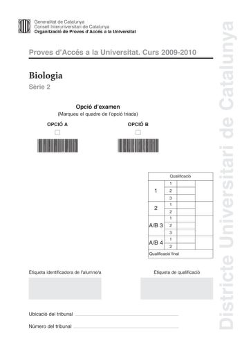 Districte Universitari de Catalunya Generalitat de Catalunya Consell lnteruniversitari de Catalunya Organització de Proves dAccés a la Universitat Proves dAccés a la Universitat Curs 20092010 Biologia Srie 2 Opció dexamen Marqueu el quadre de lopció triada OPCIÓ A D OPCIÓ B D Etiqueta identificadora de lalumnea Qualificació 1 12 3 1 2 2 1 AB 3 2 3 1 AB 4 2 Qualificació final Etiqueta de qualificació Ubicació del tribunal  Número del tribunal  La prova consta de quatre exercicis Els exercicis 1 …