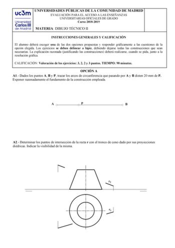 UNIVERSIDADES PÚBLICAS DE LA COMUNIDAD DE MADRID 9813562616f16 UNIVERSITARIAS OFICIALES DE GRADO Curso 20182019 MATERIA827e12 INSTRUCCIONES GENERALES Y CALIFICACIÓN El alumno GHEHUi escoger una de las dos opciones propuestas y responder JUiILFDPHQWH a las cuestiones de la RSFLyQ elegida Los ejercicios se deben delinear a lápiz debiendo dejarse todas las construcciones que sean necesarias La HSOLFDFLyQ razonada justificando las construcciones GHEHUi realizarse cuando se pida junto a la UHVROXFLy…