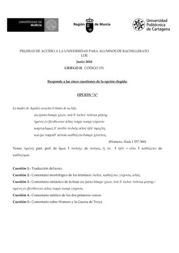 f f l UNIVERSIDAD DE 1 MURCIA  Ih Región de Murcia Universidad Politécnica de Cartagena PRUEBAS DE ACCESO A LA UNIVERSIDAD PARA ALUMNOS DE BACHILLERATO LOE Junio 2010 GRIEGO II CÓDIGO 151 Responde a las cinco cuestiones de la opción elegida OPCIÓN A La madre de Aquiles escucha el llanto de su hijo                               Homero Ilíada I 357360 Notas  part perf de    de          de  Cuestión 1 Traducción del texto Cuestión 2 Comentario morfológico de los términos     Cuestión 3 Comentario …