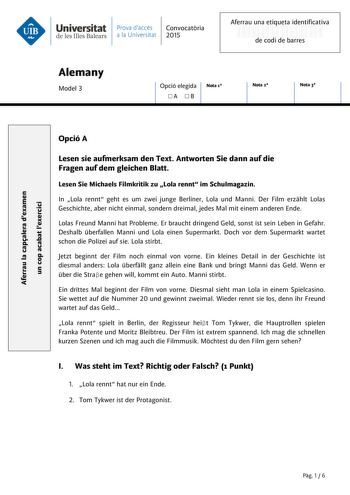 Universitat Prava daccés Convocatria de les Illes Balears a la Universitat 2015 Aferrau una etiqueta identificativa 999999999 de codi de barres Alemany Model 3 Opció elegida Nota 1 A B Nota 2 Nota 3 Aferrau la capalera dexamen un cop acabat lexercici Opció A Lesen sie aufmerksam den Text Antworten Sie dann auf die Fragen auf dem gleichen Blatt Lesen Sie Michaels Filmkritik zu Lola rennt im Schulmagazin In Lola rennt geht es um zwei junge Berliner Lola und Manni Der Film erzhlt Lolas Geschichte …