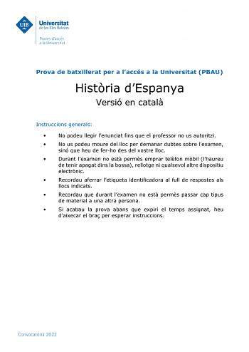 Prova de batxillerat per a laccés a la Universitat PBAU Histria dEspanya Versió en catal Instruccions generals  No podeu llegir lenunciat fins que el professor no us autoritzi  No us podeu moure del lloc per demanar dubtes sobre lexamen sinó que heu de ferho des del vostre lloc  Durant lexamen no est perms emprar telfon mbil lhaureu de tenir apagat dins la bossa rellotge ni qualsevol altre dispositiu electrnic  Recordau aferrar letiqueta identificadora al full de respostes als llocs indicats  R…