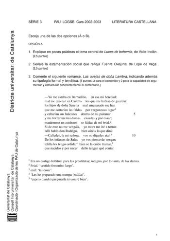 Districte universitari de Catalunya SRIE 3 PAU LOGSE Curs 20022003 LITERATURA CASTELLANA Escoja una de las dos opciones A o B OPCIÓN A 1 Explique en pocas palabras el tema central de Luces de bohemia de ValleInclán 25 puntos 2 Señale la estamentación social que refleja Fuente Ovejuna de Lope de Vega 25 puntos 3 Comente el siguiente romance Las quejas de doña Lambra indicando además su tipología formal y temática 5 puntos 3 para el contenido y 2 para la capacidad de argu mentar y estructurar coh…