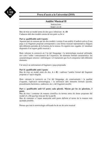 UIB M Prova daccés a la Universitat 2010 Anlisi Musical II Instruccions Model 1A1B Heu de triar un model entre els dos que sofereixen A o B Cadascun dels dos models consta de tres parts a b i c Part a qualificable amb 4 punts Aquesta part és comuna per als dos models i consta duna anlisi daudició activa duna pea o un fragment proposat corresponent a una forma musical representativa dalguns dels diferents períodes de la histria de la música Es repetir tres vegades Lestudiant disposar dun suport …