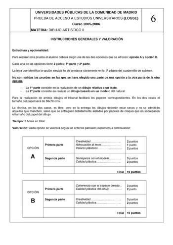 UNIVERSIDADES PÚBLICAS DE LA COMUNIDAD DE MADRID PRUEBA DE ACCESO A ESTUDIOS UNIVERSITARIOS LOGSE 6 Curso 20052006 MATERIA DIBUJO ARTÍSTICO II INSTRUCCIONES GENERALES Y VALORACIÓN Estructura y opcionalidad Para realizar esta prueba el alumno deberá elegir una de las dos opciones que se ofrecen opción A y opción B Cada una de las opciones tiene 2 partes 1 parte y 2 parte La letra que identifica la opción elegida ha de anotarse claramente en la 1 página del cuadernillo de exámen No son válidas la…