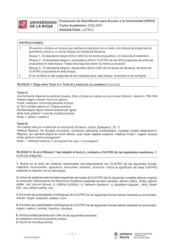 UNIVERSIDAD Evaluación de Bachillerato para Acceso a la Universidad EBAU DE LA RIOJA Curso Académico 20202021 ASIGNATURA LATÍN 11 INSTRUCCIONES 1 El examen contiene un bloque que plantea la traducción de un texto otro bloque de preguntas de gramática y léxico y un tercer bloque con temas de literatura Baque 1 El estudiante elegirá SOLO UNO de los textos propuestos y Io traducirá al castellano Bloque 2 El estudiante elegirá y contestará a SOLO CUATRO de las SEIS preguntas de entre las propuestas…