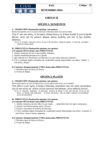 CiUG C ll KJ lTlltL lERIf RI lll l lCIA PAU SETEMBRO 2016 Código 32 GREGO II OPCIÓN 1 XENOFONTE I  TRADUCIÓN Puntuación máxima sete puntos SÓCRATES DEFINE AS SÚAS AFECCIÓNS EN COMPARACIÓN COAS DE OUTROS                                NOTAS 1  Antifonte sofista 2      tamén eu mesmo 3   así tamén tamén do mesmo modo II PREGUNTAS Puntuación máxima tres puntos a Contestar DÚAS destas catro PREGUNTAS 1 Análise sintáctica de      2 Analice morfolóxicamente  e  3 Que relación tivo Xenofonte con Sócra…